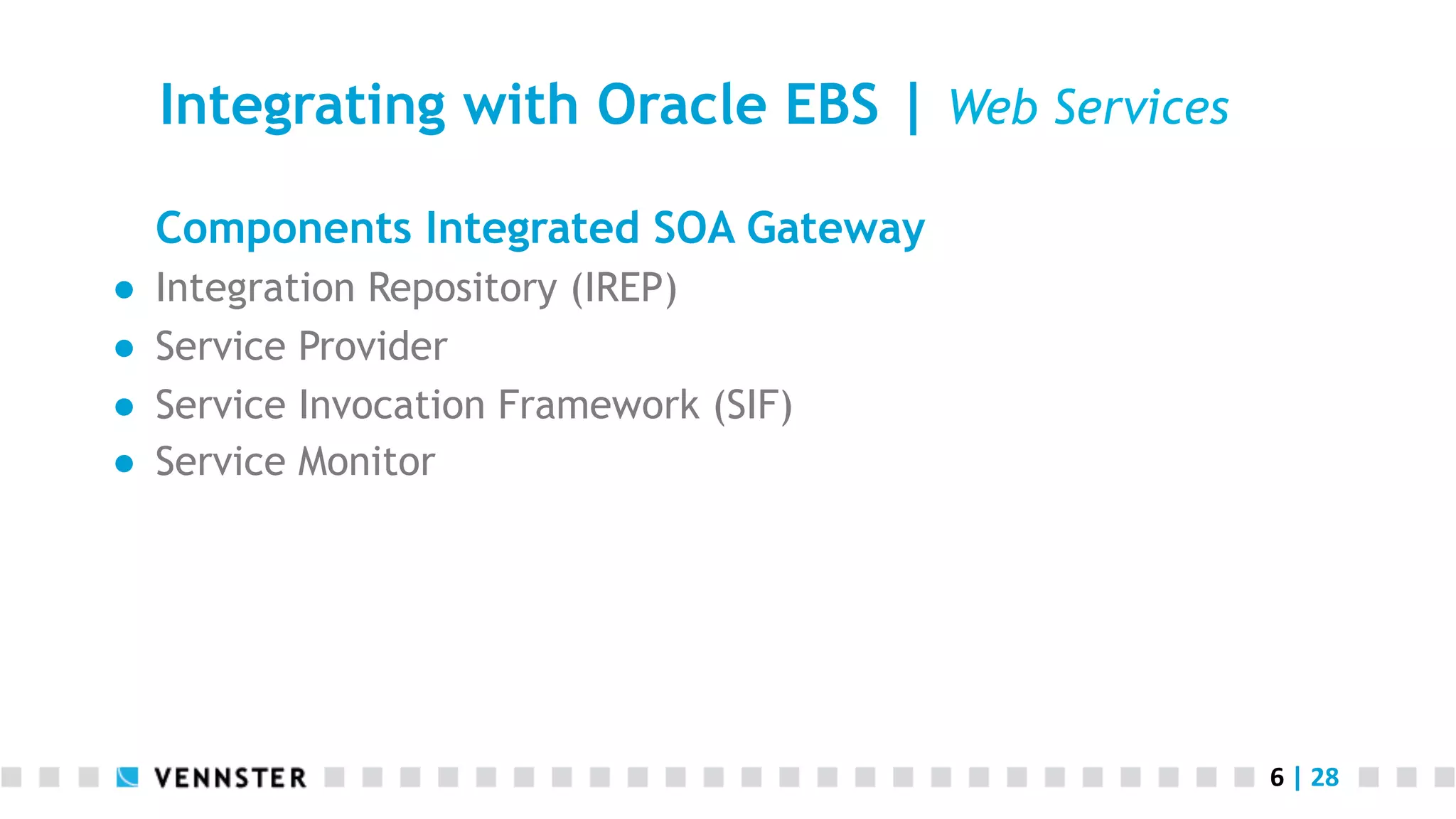 6	
  |	
  28	
  
Integrating with Oracle EBS | Web Services
Components Integrated SOA Gateway
●  Integration Repository (IREP)
●  Service Provider
●  Service Invocation Framework (SIF)
●  Service Monitor
 