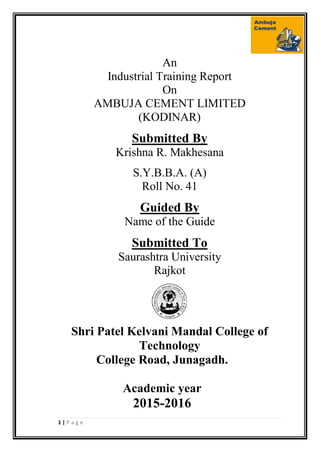 1 | P a g e
An
Industrial Training Report
On
AMBUJA CEMENT LIMITED
(KODINAR)
Submitted By
Krishna R. Makhesana
S.Y.B.B.A. (A)
Roll No. 41
Guided By
Name of the Guide
Submitted To
Saurashtra University
Rajkot
Shri Patel Kelvani Mandal College of
Technology
College Road, Junagadh.
Academic year
2015-2016
 