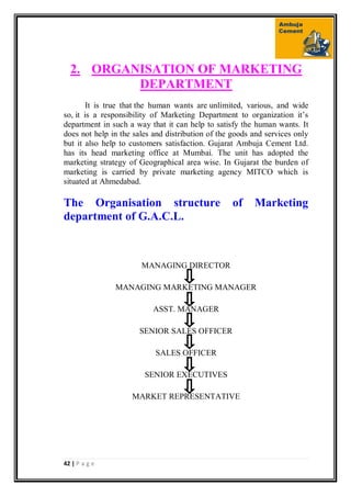 42 | P a g e
2. ORGANISATION OF MARKETING
DEPARTMENT
It is true that the human wants are unlimited, various, and wide
so, it is a responsibility of Marketing Department to organization it’s
department in such a way that it can help to satisfy the human wants. It
does not help in the sales and distribution of the goods and services only
but it also help to customers satisfaction. Gujarat Ambuja Cement Ltd.
has its head marketing office at Mumbai. The unit has adopted the
marketing strategy of Geographical area wise. In Gujarat the burden of
marketing is carried by private marketing agency MITCO which is
situated at Ahmedabad.
The Organisation structure of Marketing
department of G.A.C.L.
MANAGING DIRECTOR
MANAGING MARKETING MANAGER
ASST. MANAGER
SENIOR SALES OFFICER
SALES OFFICER
SENIOR EXECUTIVES
MARKET REPRESENTATIVE
 