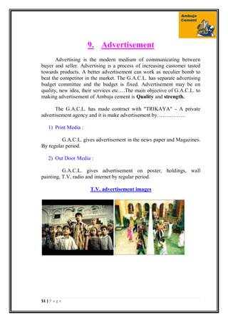 51 | P a g e
9. Advertisement
Advertising is the modern medium of communicating between
buyer and seller. Advertising is a process of increasing customer tasted
towards products. A better advertisement can work as neculier bomb to
beat the competitor in the market. The G.A.C.L. has separate advertising
budget committee and the budget is fixed. Advertisement may be on
quality, new idea, their services etc….The main objective of G.A.C.L. to
making advertisement of Ambuja cement is Quality and strength.
The G.A.C.L. has made contract with "TRIKAYA" - A private
advertisement agency and it is make advertisement by…………….
1) Print Media :
G.A.C.L. gives advertisement in the news paper and Magazines.
By regular period.
2) Out Door Media :
G.A.C.L. gives advertisement on poster, holdings, wall
painting, T.V, radio and internet by regular period.
T.V. advertisement images
 