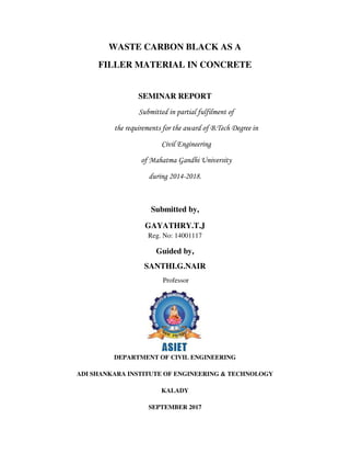 WASTE CARBON BLACK AS A
FILLER MATERIAL IN CONCRETE
SEMINAR REPORT
Submitted in partial fulfilment of
the requirements for the award of B.Tech Degree in
Civil Engineering
of Mahatma Gandhi University
during 2014-2018.
Submitted by,
GAYATHRY.T.J
Reg. No: 14001117
Guided by,
SANTHI.G.NAIR
Professor
DEPARTMENT OF CIVIL ENGINEERING
ADI SHANKARA INSTITUTE OF ENGINEERING & TECHNOLOGY
KALADY
SEPTEMBER 2017
 