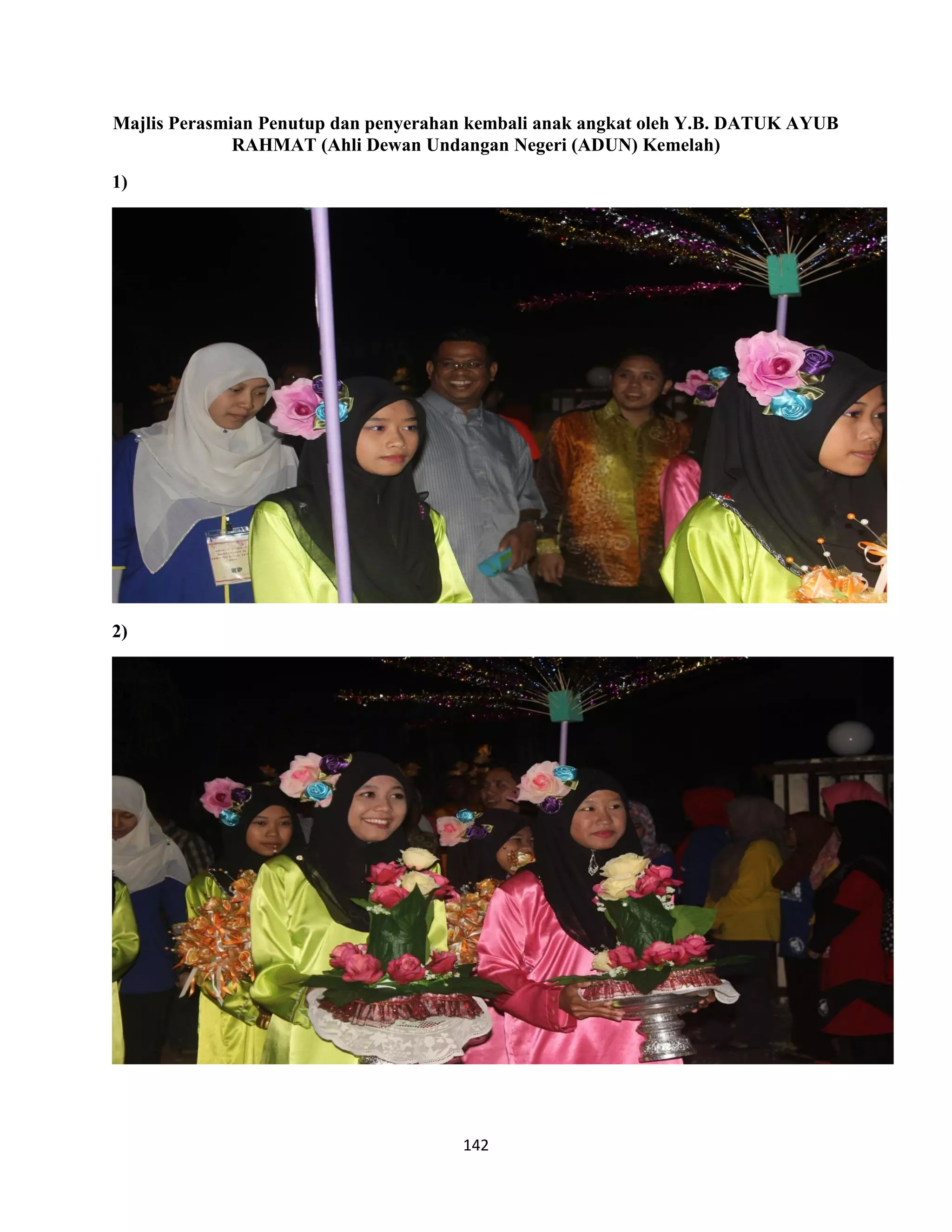 142
Majlis Perasmian Penutup dan penyerahan kembali anak angkat oleh Y.B. DATUK AYUB
RAHMAT (Ahli Dewan Undangan Negeri (ADUN) Kemelah)
1)
2)
 