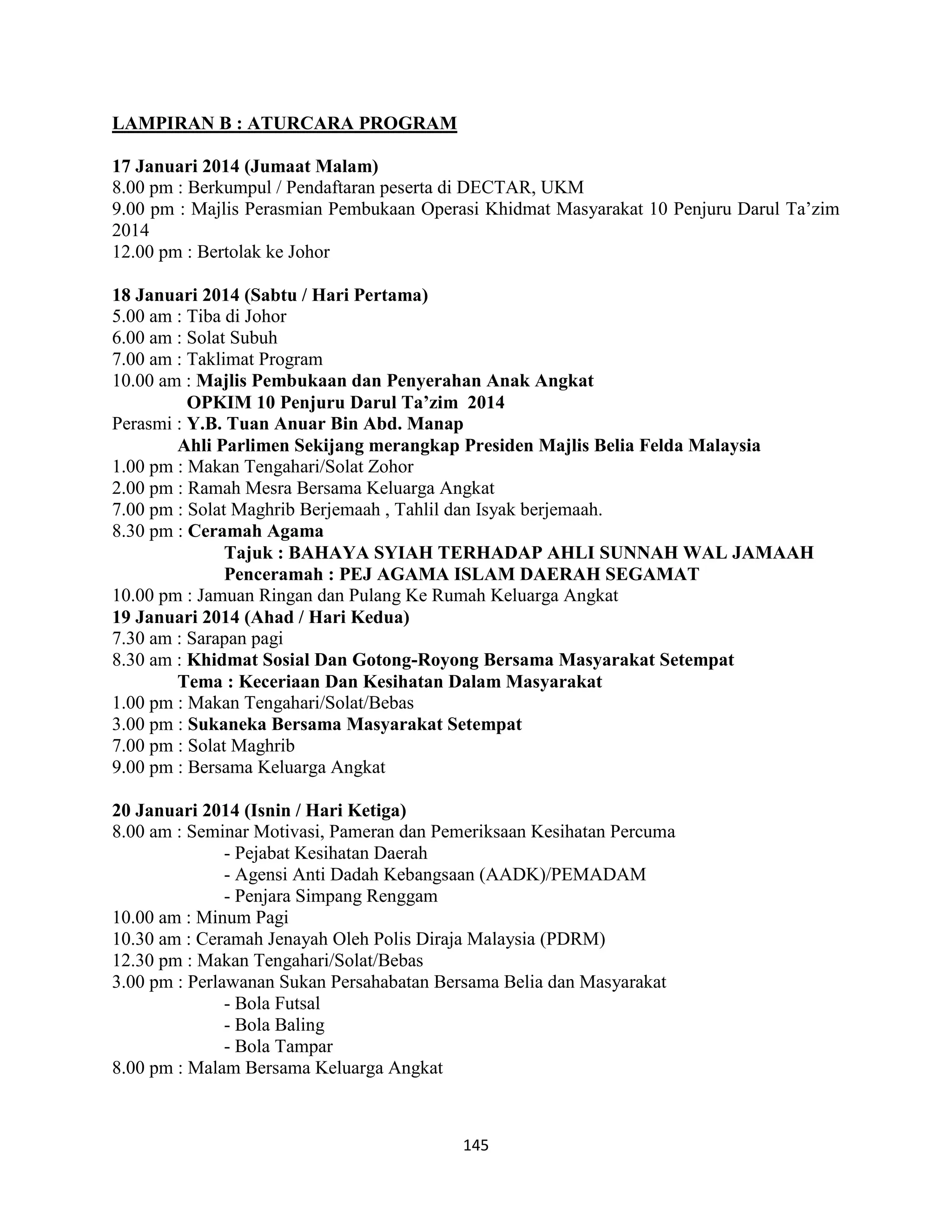 145
LAMPIRAN B : ATURCARA PROGRAM
17 Januari 2014 (Jumaat Malam)
8.00 pm : Berkumpul / Pendaftaran peserta di DECTAR, UKM
9.00 pm : Majlis Perasmian Pembukaan Operasi Khidmat Masyarakat 10 Penjuru Darul Ta‟zim
2014
12.00 pm : Bertolak ke Johor
18 Januari 2014 (Sabtu / Hari Pertama)
5.00 am : Tiba di Johor
6.00 am : Solat Subuh
7.00 am : Taklimat Program
10.00 am : Majlis Pembukaan dan Penyerahan Anak Angkat
OPKIM 10 Penjuru Darul Ta’zim 2014
Perasmi : Y.B. Tuan Anuar Bin Abd. Manap
Ahli Parlimen Sekijang merangkap Presiden Majlis Belia Felda Malaysia
1.00 pm : Makan Tengahari/Solat Zohor
2.00 pm : Ramah Mesra Bersama Keluarga Angkat
7.00 pm : Solat Maghrib Berjemaah , Tahlil dan Isyak berjemaah.
8.30 pm : Ceramah Agama
Tajuk : BAHAYA SYIAH TERHADAP AHLI SUNNAH WAL JAMAAH
Penceramah : PEJ AGAMA ISLAM DAERAH SEGAMAT
10.00 pm : Jamuan Ringan dan Pulang Ke Rumah Keluarga Angkat
19 Januari 2014 (Ahad / Hari Kedua)
7.30 am : Sarapan pagi
8.30 am : Khidmat Sosial Dan Gotong-Royong Bersama Masyarakat Setempat
Tema : Keceriaan Dan Kesihatan Dalam Masyarakat
1.00 pm : Makan Tengahari/Solat/Bebas
3.00 pm : Sukaneka Bersama Masyarakat Setempat
7.00 pm : Solat Maghrib
9.00 pm : Bersama Keluarga Angkat
20 Januari 2014 (Isnin / Hari Ketiga)
8.00 am : Seminar Motivasi, Pameran dan Pemeriksaan Kesihatan Percuma
- Pejabat Kesihatan Daerah
- Agensi Anti Dadah Kebangsaan (AADK)/PEMADAM
- Penjara Simpang Renggam
10.00 am : Minum Pagi
10.30 am : Ceramah Jenayah Oleh Polis Diraja Malaysia (PDRM)
12.30 pm : Makan Tengahari/Solat/Bebas
3.00 pm : Perlawanan Sukan Persahabatan Bersama Belia dan Masyarakat
- Bola Futsal
- Bola Baling
- Bola Tampar
8.00 pm : Malam Bersama Keluarga Angkat
 