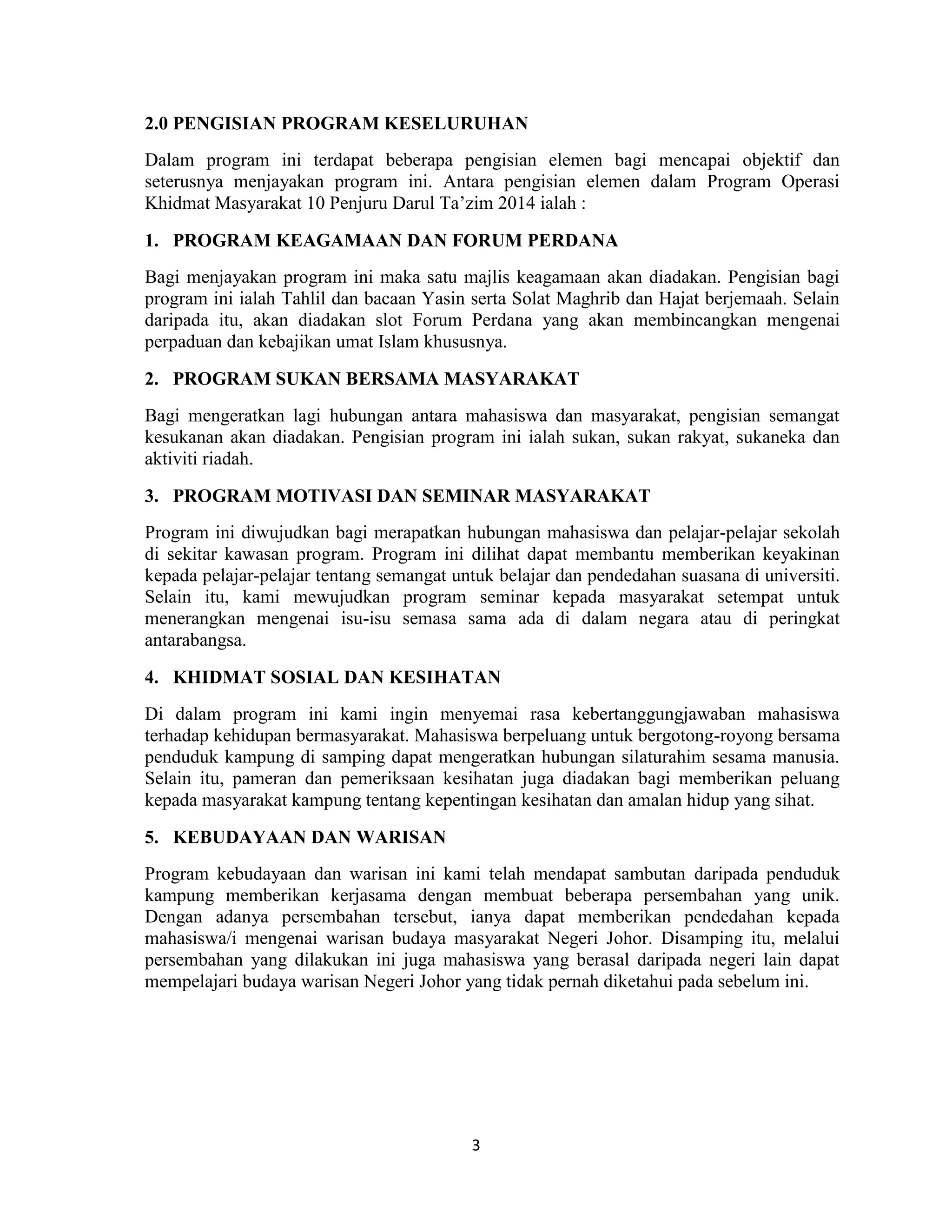 3
2.0 PENGISIAN PROGRAM KESELURUHAN
Dalam program ini terdapat beberapa pengisian elemen bagi mencapai objektif dan
seterusnya menjayakan program ini. Antara pengisian elemen dalam Program Operasi
Khidmat Masyarakat 10 Penjuru Darul Ta‟zim 2014 ialah :
1. PROGRAM KEAGAMAAN DAN FORUM PERDANA
Bagi menjayakan program ini maka satu majlis keagamaan akan diadakan. Pengisian bagi
program ini ialah Tahlil dan bacaan Yasin serta Solat Maghrib dan Hajat berjemaah. Selain
daripada itu, akan diadakan slot Forum Perdana yang akan membincangkan mengenai
perpaduan dan kebajikan umat Islam khususnya.
2. PROGRAM SUKAN BERSAMA MASYARAKAT
Bagi mengeratkan lagi hubungan antara mahasiswa dan masyarakat, pengisian semangat
kesukanan akan diadakan. Pengisian program ini ialah sukan, sukan rakyat, sukaneka dan
aktiviti riadah.
3. PROGRAM MOTIVASI DAN SEMINAR MASYARAKAT
Program ini diwujudkan bagi merapatkan hubungan mahasiswa dan pelajar-pelajar sekolah
di sekitar kawasan program. Program ini dilihat dapat membantu memberikan keyakinan
kepada pelajar-pelajar tentang semangat untuk belajar dan pendedahan suasana di universiti.
Selain itu, kami mewujudkan program seminar kepada masyarakat setempat untuk
menerangkan mengenai isu-isu semasa sama ada di dalam negara atau di peringkat
antarabangsa.
4. KHIDMAT SOSIAL DAN KESIHATAN
Di dalam program ini kami ingin menyemai rasa kebertanggungjawaban mahasiswa
terhadap kehidupan bermasyarakat. Mahasiswa berpeluang untuk bergotong-royong bersama
penduduk kampung di samping dapat mengeratkan hubungan silaturahim sesama manusia.
Selain itu, pameran dan pemeriksaan kesihatan juga diadakan bagi memberikan peluang
kepada masyarakat kampung tentang kepentingan kesihatan dan amalan hidup yang sihat.
5. KEBUDAYAAN DAN WARISAN
Program kebudayaan dan warisan ini kami telah mendapat sambutan daripada penduduk
kampung memberikan kerjasama dengan membuat beberapa persembahan yang unik.
Dengan adanya persembahan tersebut, ianya dapat memberikan pendedahan kepada
mahasiswa/i mengenai warisan budaya masyarakat Negeri Johor. Disamping itu, melalui
persembahan yang dilakukan ini juga mahasiswa yang berasal daripada negeri lain dapat
mempelajari budaya warisan Negeri Johor yang tidak pernah diketahui pada sebelum ini.
 