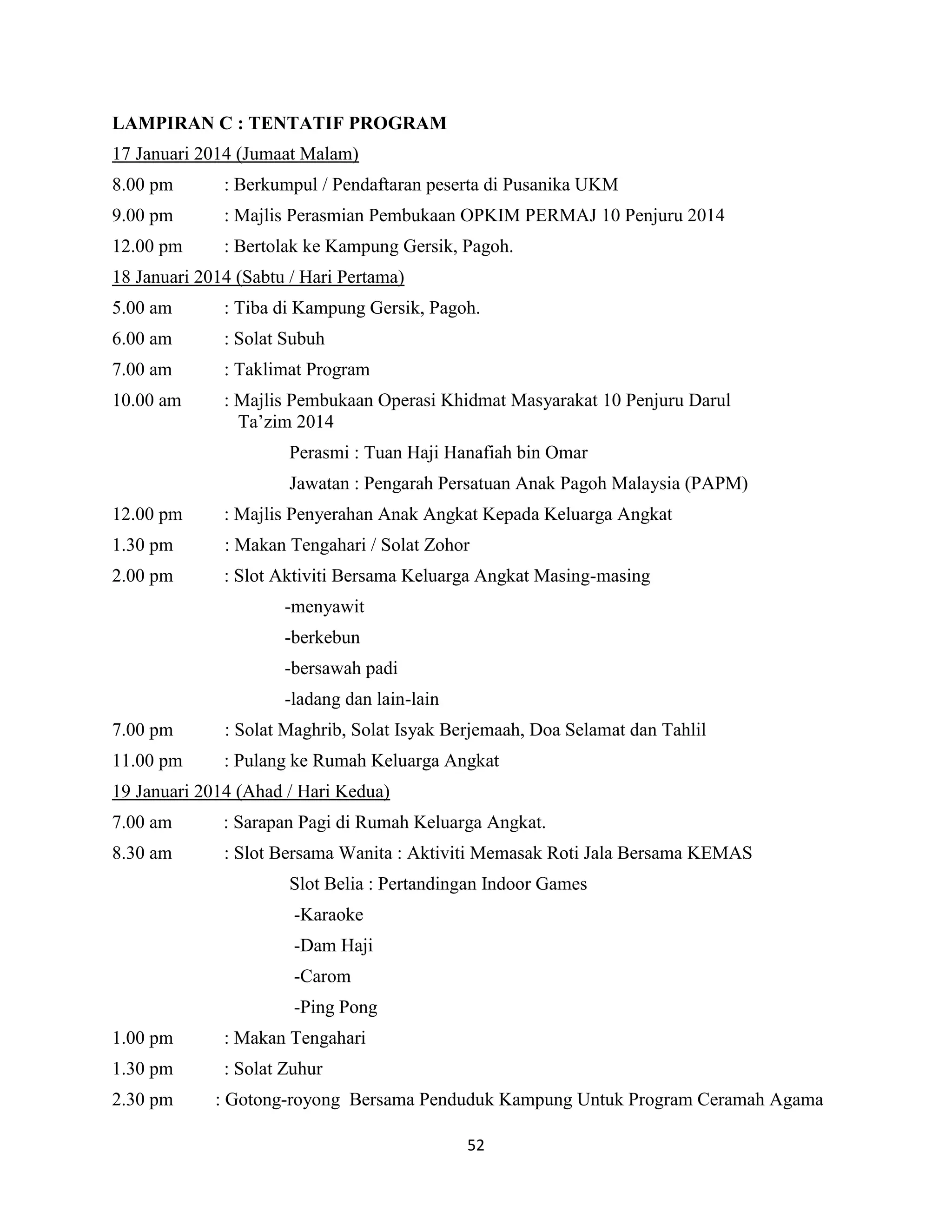 52
LAMPIRAN C : TENTATIF PROGRAM
17 Januari 2014 (Jumaat Malam)
8.00 pm : Berkumpul / Pendaftaran peserta di Pusanika UKM
9.00 pm : Majlis Perasmian Pembukaan OPKIM PERMAJ 10 Penjuru 2014
12.00 pm : Bertolak ke Kampung Gersik, Pagoh.
18 Januari 2014 (Sabtu / Hari Pertama)
5.00 am : Tiba di Kampung Gersik, Pagoh.
6.00 am : Solat Subuh
7.00 am : Taklimat Program
10.00 am : Majlis Pembukaan Operasi Khidmat Masyarakat 10 Penjuru Darul
Ta‟zim 2014
Perasmi : Tuan Haji Hanafiah bin Omar
Jawatan : Pengarah Persatuan Anak Pagoh Malaysia (PAPM)
12.00 pm : Majlis Penyerahan Anak Angkat Kepada Keluarga Angkat
1.30 pm : Makan Tengahari / Solat Zohor
2.00 pm : Slot Aktiviti Bersama Keluarga Angkat Masing-masing
-menyawit
-berkebun
-bersawah padi
-ladang dan lain-lain
7.00 pm : Solat Maghrib, Solat Isyak Berjemaah, Doa Selamat dan Tahlil
11.00 pm : Pulang ke Rumah Keluarga Angkat
19 Januari 2014 (Ahad / Hari Kedua)
7.00 am : Sarapan Pagi di Rumah Keluarga Angkat.
8.30 am : Slot Bersama Wanita : Aktiviti Memasak Roti Jala Bersama KEMAS
Slot Belia : Pertandingan Indoor Games
-Karaoke
-Dam Haji
-Carom
-Ping Pong
1.00 pm : Makan Tengahari
1.30 pm : Solat Zuhur
2.30 pm : Gotong-royong Bersama Penduduk Kampung Untuk Program Ceramah Agama
 