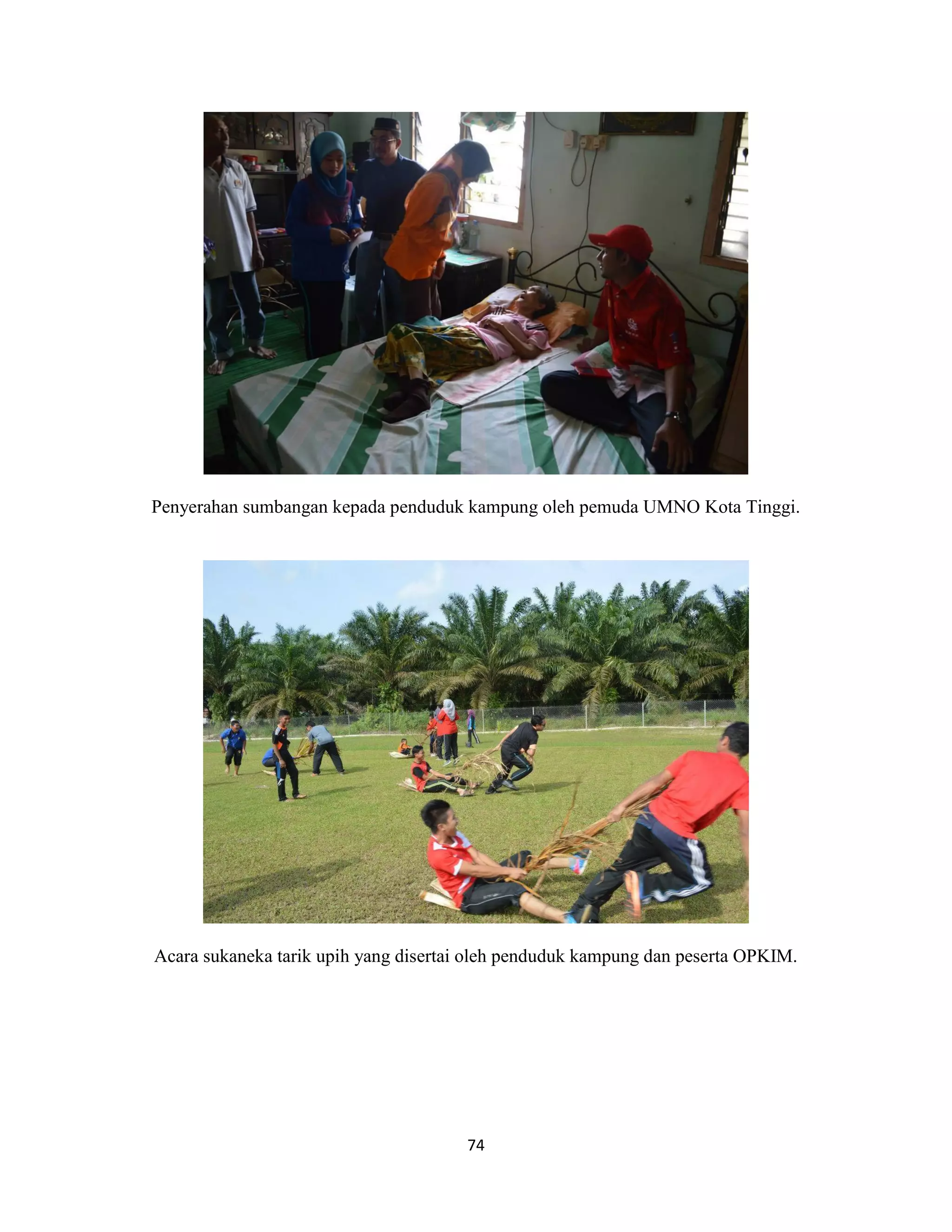 74
Penyerahan sumbangan kepada penduduk kampung oleh pemuda UMNO Kota Tinggi.
Acara sukaneka tarik upih yang disertai oleh penduduk kampung dan peserta OPKIM.
 