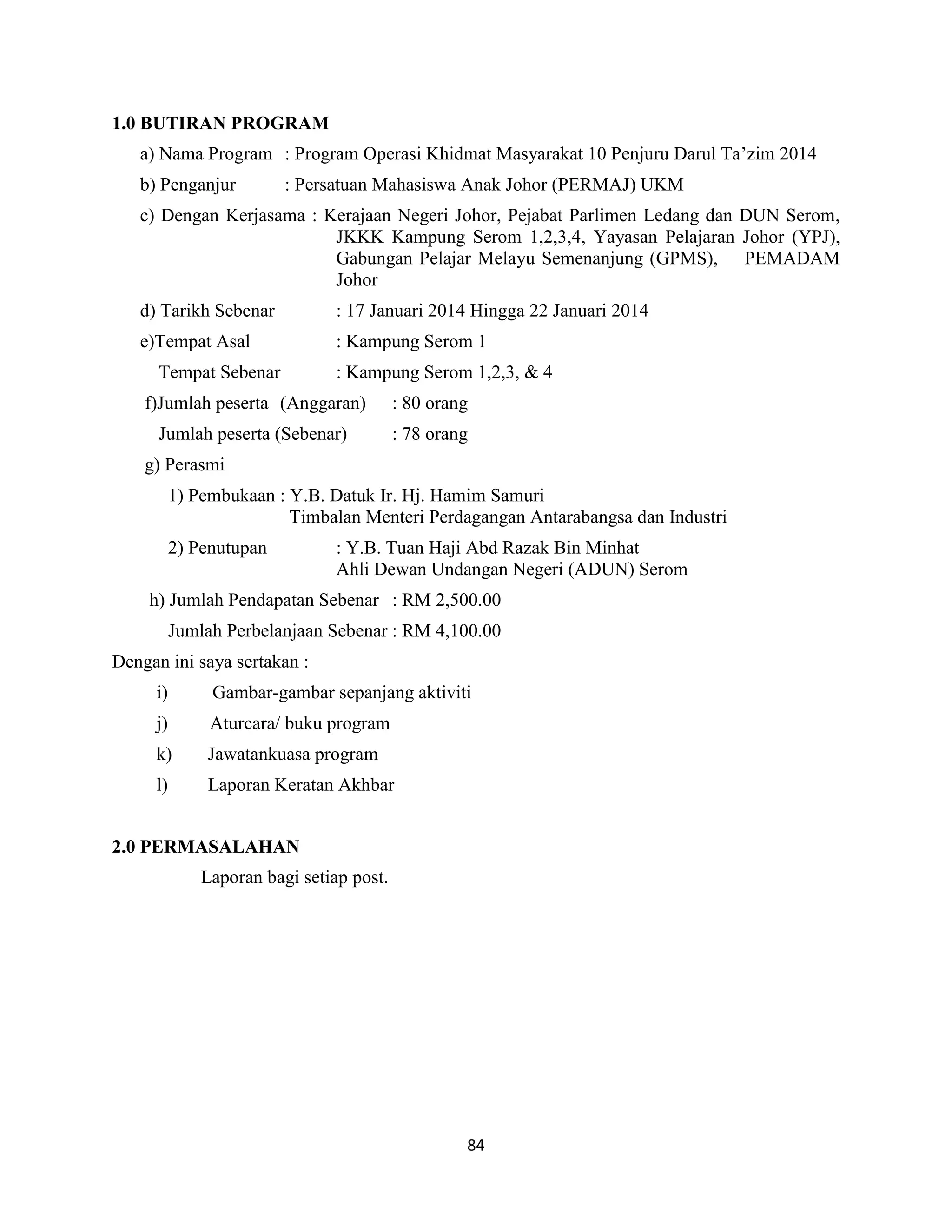 84
1.0 BUTIRAN PROGRAM
a) Nama Program : Program Operasi Khidmat Masyarakat 10 Penjuru Darul Ta‟zim 2014
b) Penganjur : Persatuan Mahasiswa Anak Johor (PERMAJ) UKM
c) Dengan Kerjasama : Kerajaan Negeri Johor, Pejabat Parlimen Ledang dan DUN Serom,
JKKK Kampung Serom 1,2,3,4, Yayasan Pelajaran Johor (YPJ),
Gabungan Pelajar Melayu Semenanjung (GPMS), PEMADAM
Johor
d) Tarikh Sebenar : 17 Januari 2014 Hingga 22 Januari 2014
e)Tempat Asal : Kampung Serom 1
Tempat Sebenar : Kampung Serom 1,2,3, & 4
f)Jumlah peserta (Anggaran) : 80 orang
Jumlah peserta (Sebenar) : 78 orang
g) Perasmi
1) Pembukaan : Y.B. Datuk Ir. Hj. Hamim Samuri
Timbalan Menteri Perdagangan Antarabangsa dan Industri
2) Penutupan : Y.B. Tuan Haji Abd Razak Bin Minhat
Ahli Dewan Undangan Negeri (ADUN) Serom
h) Jumlah Pendapatan Sebenar : RM 2,500.00
Jumlah Perbelanjaan Sebenar : RM 4,100.00
Dengan ini saya sertakan :
i) Gambar-gambar sepanjang aktiviti
j) Aturcara/ buku program
k) Jawatankuasa program
l) Laporan Keratan Akhbar
2.0 PERMASALAHAN
Laporan bagi setiap post.
 