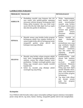 126
LAPORAN POST PUBLISITI
PROGRAM MASALAH PENYELESAIAN
SEBELUM
 Disebabkan masalah yang berpunca dari diri
saya sendiri iaitu gambar-gambar sepanjang
mesyuarat sebelum program berlangsung telah
hilang akibat komputer riba saya telah rosak
secara tiba-tiba dan tidak dapat back-up segala
data-data dan gambar di dalamnya.
 Walau bagaimanapun,
kami mencari inisiatif
untuk menyelesaikan
masalah yang berlaku
ini dengan meminta jasa
baik rakan-rakan
memuat naik gambar-
gambar semasa
mesyuarat sebelum
program.
SEMASA
 Masalah semasa yang berlaku ketika program
berlangsung adalah saya terpaksa berkejar ke
semua tempat ketika aktiviti berlangsung untuk
mengambil gambar setiap aktiviti dan
kekangan masa juga dihadapi.
 Namun, masalah ini
dapat diselesaikan
kerana ahli
jawatankuasa saya yang
juga pembantu kepada
post publisiti sedikit
sebanyak membantu
saya dari semua segi
sepanjang program
berlangsung
SELEPAS
 Masalah yang berlaku selepas program adalah
kami harus menggabungkan gambar-gambar
sebelum, semasa dan selepas program untuk
pembuktian. Terdapat sesetengah gambar yang
hilang juga menjadi punca kepada masalah
kepada kami.
 Selain itu, masalah yang dihadapi adalah
sesetengah tag yang hilang.
 Gambar-gambar telah
dimuat naik kedalam
laman sesawang
facebook untuk
pembuktian. Manakala
gambar-gambar yang
hilang juga kami dapat
peroleh daripada rakan-
rakan yang mempunyai
back-up ketika program
berlangsung.
 Tag nama telah dibuat
dan dicetak semula
pada hari program
berlangsung.
Kesimpulan
Exco Publisiti telah berusaha sedaya upaya menyiapkan pelbagai tugasan antaranya menyiapkan
poster setiap aktiviti, tag nama, banner, bunting, mengambil gambar aktiviti dan menghasilkan
 