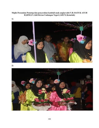 142
Majlis Perasmian Penutup dan penyerahan kembali anak angkat oleh Y.B. DATUK AYUB
RAHMAT (Ahli Dewan Undangan Negeri (ADUN) Kemelah)
1)
2)
 