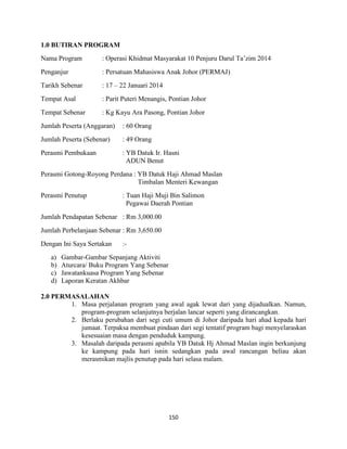150
1.0 BUTIRAN PROGRAM
Nama Program : Operasi Khidmat Masyarakat 10 Penjuru Darul Ta‟zim 2014
Penganjur : Persatuan Mahasiswa Anak Johor (PERMAJ)
Tarikh Sebenar : 17 – 22 Januari 2014
Tempat Asal : Parit Puteri Menangis, Pontian Johor
Tempat Sebenar : Kg Kayu Ara Pasong, Pontian Johor
Jumlah Peserta (Anggaran) : 60 Orang
Jumlah Peserta (Sebenar) : 49 Orang
Perasmi Pembukaan : YB Datuk Ir. Hasni
ADUN Benut
Perasmi Gotong-Royong Perdana : YB Datuk Haji Ahmad Maslan
Timbalan Menteri Kewangan
Perasmi Penutup : Tuan Haji Muji Bin Salimon
Pegawai Daerah Pontian
Jumlah Pendapatan Sebenar : Rm 3,000.00
Jumlah Perbelanjaan Sebenar : Rm 3,650.00
Dengan Ini Saya Sertakan :-
a) Gambar-Gambar Sepanjang Aktiviti
b) Aturcara/ Buku Program Yang Sebenar
c) Jawatankuasa Program Yang Sebenar
d) Laporan Keratan Akhbar
2.0 PERMASALAHAN
1. Masa perjalanan program yang awal agak lewat dari yang dijadualkan. Namun,
program-program selanjutnya berjalan lancar seperti yang dirancangkan.
2. Berlaku perubahan dari segi cuti umum di Johor daripada hari ahad kepada hari
jumaat. Terpaksa membuat pindaan dari segi tentatif program bagi menyelaraskan
kesesuaian masa dengan penduduk kampung.
3. Masalah daripada perasmi apabila YB Datuk Hj Ahmad Maslan ingin berkunjung
ke kampung pada hari isnin sedangkan pada awal rancangan beliau akan
merasmikan majlis penutup pada hari selasa malam.
 