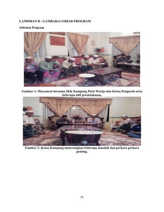 21
LAMPIRAN B : GAMBAR-GAMBAR PROGRAM
Sebelum Program
Gambar 1: Mesyuarat bersama JKK Kampung Parit Warijo dan Ketua Pengarah serta
beberapa ahli jawatankuasa.
Gambar 2: Ketua Kampung menerangkan beberapa masalah dan perkara perkara
penting.
 