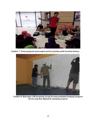 24
Gambar 7 : Ketua pengarah menerangkan perkara penting untuk keesokan harinya.
Gambar 8: Beberapan AJK bergotong royong bersama penduduk kampung mengecat
dewan yang akan digunakan sepanjang program
 