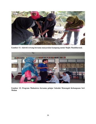 26
Gambar 11: Aktiviti rewang bersama masyarakat kampung untuk Majlis Maulidurasul.
Gambar 12: Program Mahasiswa bersama pelajar Sekolah Menengah Kebangsaan Seri
Medan
 