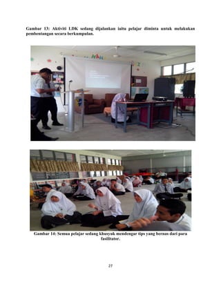 27
Gambar 13: Aktiviti LDK sedang dijalankan iaitu pelajar diminta untuk melakukan
pembentangan secara berkumpulan.
Gambar 14: Semua pelajar sedang khusyuk mendengar tips yang bernas dari para
fasilitator.
 