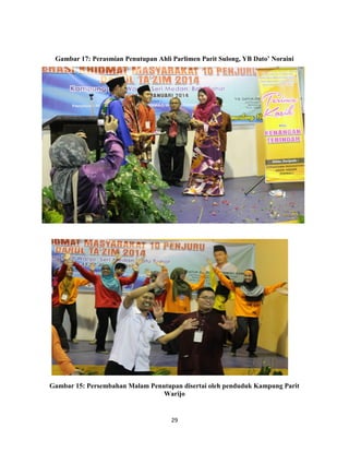29
Gambar 17: Perasmian Penutupan Ahli Parlimen Parit Sulong, YB Dato’ Noraini
Gambar 15: Persembahan Malam Penutupan disertai oleh penduduk Kampung Parit
Warijo
 