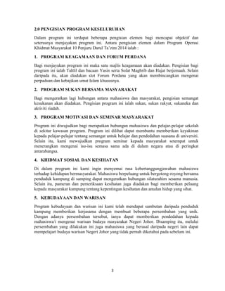 3
2.0 PENGISIAN PROGRAM KESELURUHAN
Dalam program ini terdapat beberapa pengisian elemen bagi mencapai objektif dan
seterusnya menjayakan program ini. Antara pengisian elemen dalam Program Operasi
Khidmat Masyarakat 10 Penjuru Darul Ta‟zim 2014 ialah :
1. PROGRAM KEAGAMAAN DAN FORUM PERDANA
Bagi menjayakan program ini maka satu majlis keagamaan akan diadakan. Pengisian bagi
program ini ialah Tahlil dan bacaan Yasin serta Solat Maghrib dan Hajat berjemaah. Selain
daripada itu, akan diadakan slot Forum Perdana yang akan membincangkan mengenai
perpaduan dan kebajikan umat Islam khususnya.
2. PROGRAM SUKAN BERSAMA MASYARAKAT
Bagi mengeratkan lagi hubungan antara mahasiswa dan masyarakat, pengisian semangat
kesukanan akan diadakan. Pengisian program ini ialah sukan, sukan rakyat, sukaneka dan
aktiviti riadah.
3. PROGRAM MOTIVASI DAN SEMINAR MASYARAKAT
Program ini diwujudkan bagi merapatkan hubungan mahasiswa dan pelajar-pelajar sekolah
di sekitar kawasan program. Program ini dilihat dapat membantu memberikan keyakinan
kepada pelajar-pelajar tentang semangat untuk belajar dan pendedahan suasana di universiti.
Selain itu, kami mewujudkan program seminar kepada masyarakat setempat untuk
menerangkan mengenai isu-isu semasa sama ada di dalam negara atau di peringkat
antarabangsa.
4. KHIDMAT SOSIAL DAN KESIHATAN
Di dalam program ini kami ingin menyemai rasa kebertanggungjawaban mahasiswa
terhadap kehidupan bermasyarakat. Mahasiswa berpeluang untuk bergotong-royong bersama
penduduk kampung di samping dapat mengeratkan hubungan silaturahim sesama manusia.
Selain itu, pameran dan pemeriksaan kesihatan juga diadakan bagi memberikan peluang
kepada masyarakat kampung tentang kepentingan kesihatan dan amalan hidup yang sihat.
5. KEBUDAYAAN DAN WARISAN
Program kebudayaan dan warisan ini kami telah mendapat sambutan daripada penduduk
kampung memberikan kerjasama dengan membuat beberapa persembahan yang unik.
Dengan adanya persembahan tersebut, ianya dapat memberikan pendedahan kepada
mahasiswa/i mengenai warisan budaya masyarakat Negeri Johor. Disamping itu, melalui
persembahan yang dilakukan ini juga mahasiswa yang berasal daripada negeri lain dapat
mempelajari budaya warisan Negeri Johor yang tidak pernah diketahui pada sebelum ini.
 