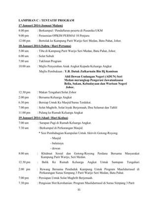 31
LAMPIRAN C : TENTATIF PROGRAM
17 Januari 2014 (Jumaat Malam)
8.00 pm : Berkumpul / Pendaftaran peserta di Pusanika UKM
9.00 pm : Perasmian OPKIM PERMAJ 10 Penjuru
12.00 pm : Bertolak ke Kampung Parit Warijo Seri Medan, Batu Pahat, Johor.
18 Januari 2014 (Sabtu / Hari Pertama)
5.00 am : Tiba di Kampung Parit Warijo Seri Medan, Batu Pahat, Johor.
6.00 am : Solat Subuh
7.00 am : Taklimat Program
10.00 am : Majlis Penyerahan Anak Angkat Kepada Keluarga Angkat
Majlis Pembukaan : Y.B. Datuk Zulkarnain Bin Hj Kamisan
Ahli Dewan Undangan Negeri (ADUN) Seri
Medan merangkap Pengerusi Jawatankuasa
Belia, Sukan, Kebudayaan dan Warisan Negeri
Johor.
12.30 pm : Makan Tengahari/Solat Zohor
2.00 pm : Bersama Keluarga Angkat
6.30 pm : Bersiap Untuk Ke Masjid/Surau Terdekat.
7.00 pm : Solat Maghrib, Solat Isyak Berjemaah, Doa Selamat dan Tahlil
11.00 pm : Pulang ke Rumah Keluarga Angkat
19 Januari 2014 (Ahad / Hari Kedua)
7.00 am : Sarapan Pagi di Rumah Keluarga Angkat.
7.30 am : Berkumpul di Perkarangan Masjid.
* Sesi Pembahagian Kumpulan Untuk Aktiviti Gotong-Royong.
- Masjid
- balairaya
- dewan
8.00 am : Khidmat Sosial dan Gotong-Royong Perdana Bersama Masyarakat
Kampung Parit Warijo, Seri Medan.
12.30 pm : Balik Ke Rumah Keluarga Angkat Untuk Santapan Tengahari
2.00 pm : Rewang Bersama Penduduk Kampung Untuk Program Maulidurrasul di
Perkarangan Surau Simpang 3 Parit Warijo Seri Medan, Batu Pahat.
7.00 pm : Persiapan Untuk Solat Maghrib Berjemaah.
7.30 pm : Pengisian Slot Kerohanian: Program Maulidurrasul di Surau Simpang 3 Parit
 
