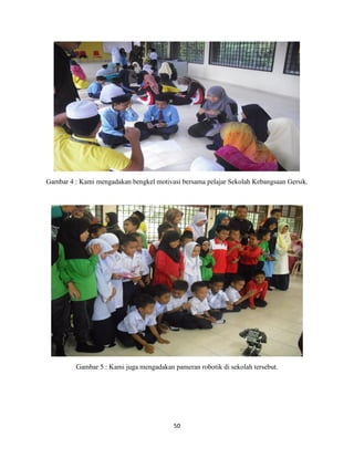 50
Gambar 4 : Kami mengadakan bengkel motivasi bersama pelajar Sekolah Kebangsaan Gersik.
Gambar 5 : Kami juga mengadakan pameran robotik di sekolah tersebut.
 