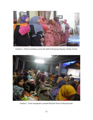 51
Gambar 6 : Aktiviti membaca yassin dan tahlil di Kampung Hujung Tambak, Gersik.
Gambar 7 : Kami menghadiri ceramah Maulidur Rasul di Masjid Gersik.
 