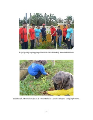 73
Majlis gotong-royong yang dihadiri oleh YB Tuan Haji Rasman Bin Ithnin.
Peserta OPKIM menanam pokok di sekitar kawasan Dewan Serbaguna Kampung Gembut.
 