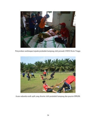 74
Penyerahan sumbangan kepada penduduk kampung oleh pemuda UMNO Kota Tinggi.
Acara sukaneka tarik upih yang disertai oleh penduduk kampung dan peserta OPKIM.
 