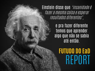 Einstein disse que ‘insanidade é
fazer a mesma coisa e esperar
resultados diferentes’,
FUTUDO DO EaD
REPORT
e pra fazer diferente
temos que aprender
algo que não se sabia
até então.
 