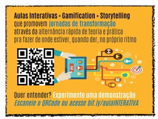 Aulas Interativas = Gamification + Storytelling
que promovem jornadas de transformação
através da alternância rápida de teoria e prática
pra fazer de onde estiver, quando der, no próprio ritmo
Quer entender? Experimente uma demonstração
Escaneie o QRCode ou acesse bit.ly/aulaINTERATIVA
 