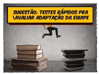 Sugestão: testes rápidos pra
avaliar adaptação da equipe
 