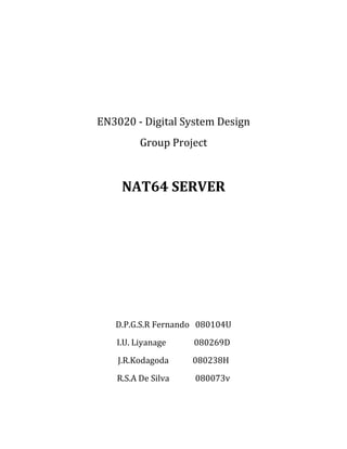 EN3020 - Digital System Design
         Group Project


    NAT64 SERVER




   D.P.G.S.R Fernando 080104U
   I.U. Liyanage    080269D
    J.R.Kodagoda    080238H
   R.S.A De Silva   080073v
 