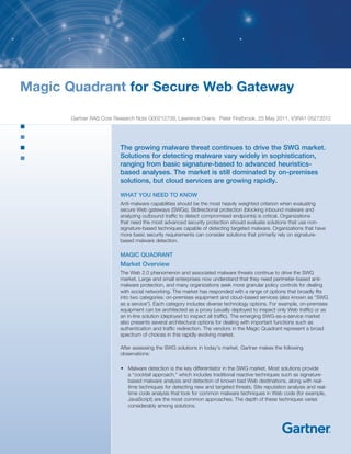 Magic Quadrant for Secure Web Gateway

      Gartner RAS Core Research Note G00212739, Lawrence Orans, Peter Firstbrook, 25 May 2011, V3RA1 05272012




                         The growing malware threat continues to drive the SWG market.
                         Solutions for detecting malware vary widely in sophistication,
                         ranging from basic signature-based to advanced heuristics-
                         based analyses. The market is still dominated by on-premises
                         solutions, but cloud services are growing rapidly.

                         WHAT YOU NEED TO KNOW
                         Anti-malware capabilities should be the most heavily weighted criterion when evaluating
                         secure Web gateways (SWGs). Bidirectional protection (blocking inbound malware and
                         analyzing outbound traffic to detect compromised endpoints) is critical. Organizations
                         that need the most advanced security protection should evaluate solutions that use non-
                         signature-based techniques capable of detecting targeted malware. Organizations that have
                         more basic security requirements can consider solutions that primarily rely on signature-
                         based malware detection.

                         MAGIC QUADRANT
                         Market Overview
                         The Web 2.0 phenomenon and associated malware threats continue to drive the SWG
                         market. Large and small enterprises now understand that they need perimeter-based anti-
                         malware protection, and many organizations seek more granular policy controls for dealing
                         with social networking. The market has responded with a range of options that broadly fits
                         into two categories: on-premises equipment and cloud-based services (also known as “SWG
                         as a service”). Each category includes diverse technology options. For example, on-premises
                         equipment can be architected as a proxy (usually deployed to inspect only Web traffic) or as
                         an in-line solution (deployed to inspect all traffic). The emerging SWG-as-a-service market
                         also presents several architectural options for dealing with important functions such as
                         authentication and traffic redirection. The vendors in the Magic Quadrant represent a broad
                         spectrum of choices in this rapidly evolving market.

                         After assessing the SWG solutions in today’s market, Gartner makes the following
                         observations:

                         •	 Malware detection is the key differentiator in the SWG market. Most solutions provide
                            a “cocktail approach,” which includes traditional reactive techniques such as signature-
                            based malware analysis and detection of known bad Web destinations, along with real-
                            time techniques for detecting new and targeted threats. Site reputation analysis and real-
                            time code analysis that look for common malware techniques in Web code (for example,
                            JavaScript) are the most common approaches. The depth of these techniques varies
                            considerably among solutions.
 