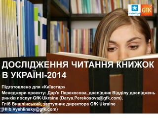 1 
ДОСЛІДЖЕННЯ ЧИТАННЯ КНИЖОК В УКРАЇНІ-2014 
Підготовлено для «Київстар» 
Менеджери проекту: Дар'я Перекосова, дослідник Відділу досліджень ринків послуг GfK Ukraine (Darya.Perekosova@gfk.com), 
Гліб Вишлінський, заступник директора GfK Ukraine (Hlib.Vyshlinsky@gfk.com)  