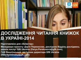 ДОСЛІДЖЕННЯ ЧИТАННЯ КНИЖОК 
В УКРАЇНІ-2014 
Підготовлено для «Київстар» 
Менеджери проекту: Дар'я Перекосова, дослідник Відділу досліджень 
ринків послуг GfK Ukraine (Darya.Perekosova@gfk.com), 
Гліб Вишлінський, заступник директора GfK Ukraine 
(Hlib.Vyshlinsky@gfk.com) 
‹#› 
 