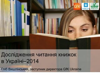 1 
Дослідження читання книжок в Україні–2014 Гліб Вишлінський, заступник директора GfK Ukraine  