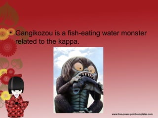 • Gangikozou is a fish-eating water monster
related to the kappa.
 