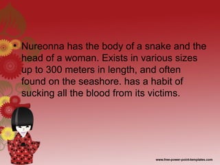 • Nureonna has the body of a snake and the
head of a woman. Exists in various sizes
up to 300 meters in length, and often
found on the seashore. has a habit of
sucking all the blood from its victims.
 