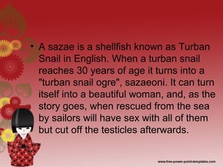 • A sazae is a shellfish known as Turban
Snail in English. When a turban snail
reaches 30 years of age it turns into a
"turban snail ogre", sazaeoni. It can turn
itself into a beautiful woman, and, as the
story goes, when rescued from the sea
by sailors will have sex with all of them
but cut off the testicles afterwards.
 