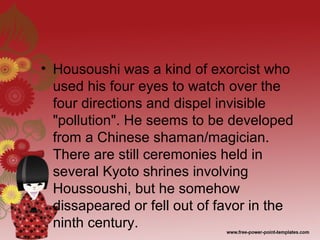 • Housoushi was a kind of exorcist who
used his four eyes to watch over the
four directions and dispel invisible
"pollution". He seems to be developed
from a Chinese shaman/magician.
There are still ceremonies held in
several Kyoto shrines involving
Houssoushi, but he somehow
dissapeared or fell out of favor in the
ninth century.
 