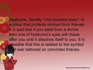 • Hyakume, literally "one hundred eyes", is
a yokai that protects shrines from thieves.
It is said that if you steal from a shrine
then one of hyakume's eyes will chase
after you until it attaches itself to you. It is
possible that this is related to the symbol
that was tattooed on convicted thieves.
 