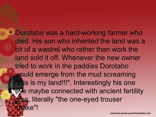 • Dorotabo was a hard-working farmer who
died. His son who inherited the land was a
bit of a wastrel who rather than work the
land sold it off. Whenever the new owner
tried to work in the paddies Dorotabo
would emerge from the mud screaming
"this is my land!!!". Interestingly his one
eye maybe connected with ancient fertility
rites, literally "the one-eyed trouser
snake"!
 