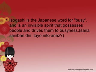 • Isogashi is the Japanese word for "busy",
and is an invisible spirit that possesses
people and drives them to busyness.(sana
saniban din tayo nito anez?)
 