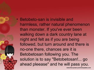 • Betobeto-san is invisible and
harmless, rather natural phenomenon
than monster. If you've ever been
walking down a dark country lane at
night and felt as if you are being
followed, but turn around and there is
no-one there, chances are it is
Betobetosan following you. The
solution is to say "Betobetosan!... go
ahead pleease" and he will pass you.
 
