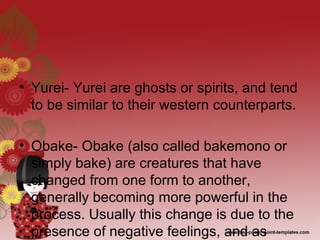• Yurei- Yurei are ghosts or spirits, and tend
to be similar to their western counterparts.
• Obake- Obake (also called bakemono or
simply bake) are creatures that have
changed from one form to another,
generally becoming more powerful in the
process. Usually this change is due to the
presence of negative feelings, and as
 
