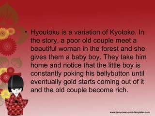 • Hyoutoku is a variation of Kyotoko. In
the story, a poor old couple meet a
beautiful woman in the forest and she
gives them a baby boy. They take him
home and notice that the little boy is
constantly poking his bellybutton until
eventually gold starts coming out of it
and the old couple become rich.
 