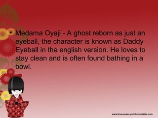 • Medama Oyaji - A ghost reborn as just an
eyeball, the character is known as Daddy
Eyeball in the english version. He loves to
stay clean and is often found bathing in a
bowl.
 
