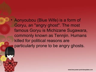• Aonyoubou (Blue Wife) is a form of
Goryu, an "angry ghost". The most
famous Goryu is Michizane Sugawara,
commonly known as Tennjin. Humans
killed for political reasons are
particularly prone to be angry ghosts.
 