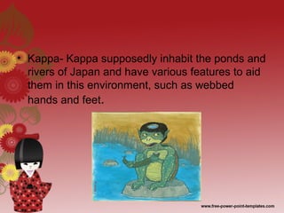 • Kappa- Kappa supposedly inhabit the ponds and
rivers of Japan and have various features to aid
them in this environment, such as webbed
hands and feet.
 