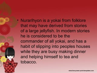 • Nurarihyon is a yokai from folklore
that may have derived from stories
of a large jellyfish. In modern stories
he is considered to be the
commander of all yokai, and has a
habit of slipping into peoples houses
while they are busy making dinner
and helping himself to tea and
tobacco.
 