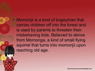 • Momonjii is a kind of bogeyman that
carries children off into the forest and
is used by parents to threaten their
misbehaving kids. Believed to derive
from Momonga, a kind of small flying
squirrel that turns into momonjii upon
reaching old age.
 