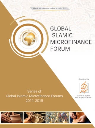 GLOBAL
ISLAMIC
MICROFINANCE
FORUM
Organized by
CENTER OF ISLAMIC
BANKING AND ECONOMICS
Series of
Global Islamic Microfinance Forums
2011-2015
Islamic Microfinance - A Real Hope for Poor
 