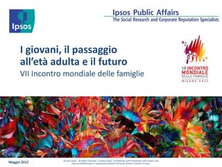 I giovani, il passaggio
      all’età adulta e il futuro
      VII Incontro mondiale delle famiglie




                  © 2012 Ipsos. All rights reserved. Contains Ipsos' Confidential and Proprietary information and
Maggio 2012              may not bedisclosed or reproduced without the prior written consent of Ipsos.
 
